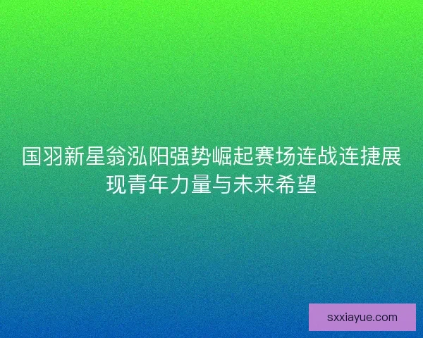 国羽新星翁泓阳强势崛起赛场连战连捷展现青年力量与未来希望