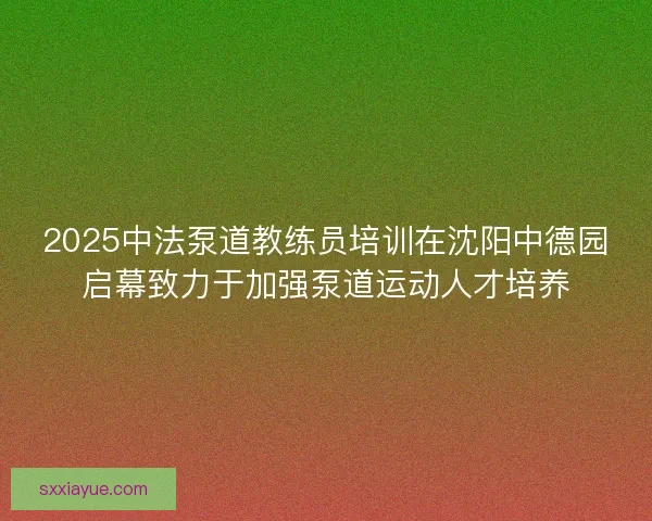 2025中法泵道教练员培训在沈阳中德园启幕致力于加强泵道运动人才培养